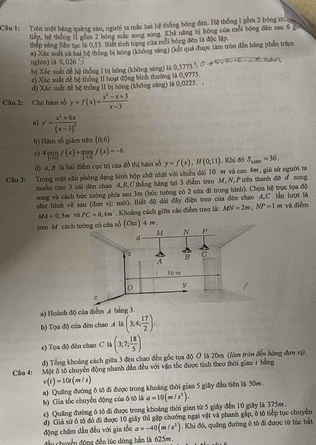 Trên một bảng quảng cáo, người ta mắc hai hệ thống bóng đèn. Hệ thống I gồm 2 bóng mẫ
tiếp, hệ thống II gồm 2 bóng mắc song song. Khả năng bị hỏng của mỗi bóng đèn sau 6 gi
tháp sáng liên tục là 0,15. Biết tình trạng của mỗi bóng đèn là độc lập.
a) Xác suất cả hai hệ thống bị hỏng (không sáng) (kết quả được làm tròn đến hàng phần trăm
nghìn) là 0, 026 .
b) Xác suất để hệ thống I bị hỏng (không sáng) là 0,5775% Ở
c) Xác suất đề hệ thống II hoạt động bình thường là 0,9775.
d) Xác suất đề hệ thống II bị hỏng (không sáng) là 0,0225. ,
Câu 2: Cho hàm số y=f(x)= (x^2-x+3)/x-3 
a) y'=frac x^2+6x(x-3)^2
b) Hàm số giảm trên (0;6)
c) 4minf(x)+maxf(x)=-6
d) A, B là hai điểm cực trị của đồ thị hàm số y=f(x),H(0;11). Khi đó S_△ ABH=36.
Câu 3: Trong một căn phòng dạng hình hộp chữ nhật với chiều dài 10 m và cao 4m, giả sử người ta
muốn treo 3 cái đèn chao A,B,C thẳng hàng tại 3 điểm treo M,N,P trên thanh đỡ d song
song và cách bức tường phía sau 3m (bức tường có 2 cửa đi trong hình). Chọn hệ trục tọa độ
như hình vẽ sau (đơn vị: mét). Biết độ dài dây điện treo của đèn chao A,C lần lượt là
MA=0,5m và PC=0,4m. Khoảng cách giữa các điểm treo là: MN=2m;NP=1m và điểm
treo M cách tường có cửa sổ (Oxz) 4 m.
a) Hoành độ của điểm A 
b) Tọa độ của đèn chao A là (3;4; 17/2 ).
c) Tọa độ đèn chao C là (3;7; 18/5 )
d) Tổng khoảng cách giữa 3 đèn chao đến gốc tọa độ O là 20m (làm tròn đến hàng đơn vị).
Câu 4: Một ô tô chuyển động nhanh dần đều với vận tốc được tính theo thời gian 7 bằng
v(t)=10t(m/s)
a) Quãng đường ô tô đi được trong khoảng thời gian 5 giây đầu tiên là 50m.
b) Gia tốc chuyển động của ô tô là a=10(m/s^2).
c) Quãng đường ô tô đi được trong khoảng thời gian từ 5 giây đến 10 giây là 375m .
d) Giả sử ô tô đó đi được 10 giây thì gặp chướng ngại vật và phanh gấp, ô tô tiếp tục chuyển
động chậm dần đều với gia tốc a=-40(m/s^2). Khi đó, quãng đường ô tô đi được từ lúc bắt
đầu chuyển động đến lúc dừng hằn là 625m .