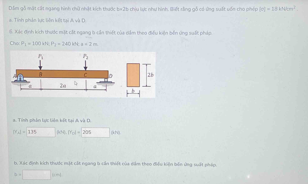 Dầm gỗ mặt cắt ngang hình chữ nhật kích thước b* 2b chịu lực như hình. Biết rằng gỗ có ứng suất uốn cho phép [sigma ]=18kN/cm^2.
a. Tính phản lực liên kết tại A và D.
b. Xác định kích thước mặt cắt ngang b cần thiết của dầm theo điều kiện bền ứng suất pháp.
Cho: P_1=100kN;P_2=240kN;a=2m.
a. Tính phản lực liên kết tại A và D.
|Y_A|=|135 (kN), |Y_D|=205(kN)
b. Xác định kích thước mặt cắt ngang b cần thiết của dẩm theo điều kiện bền ứng suất pháp.
b=□ (cm)