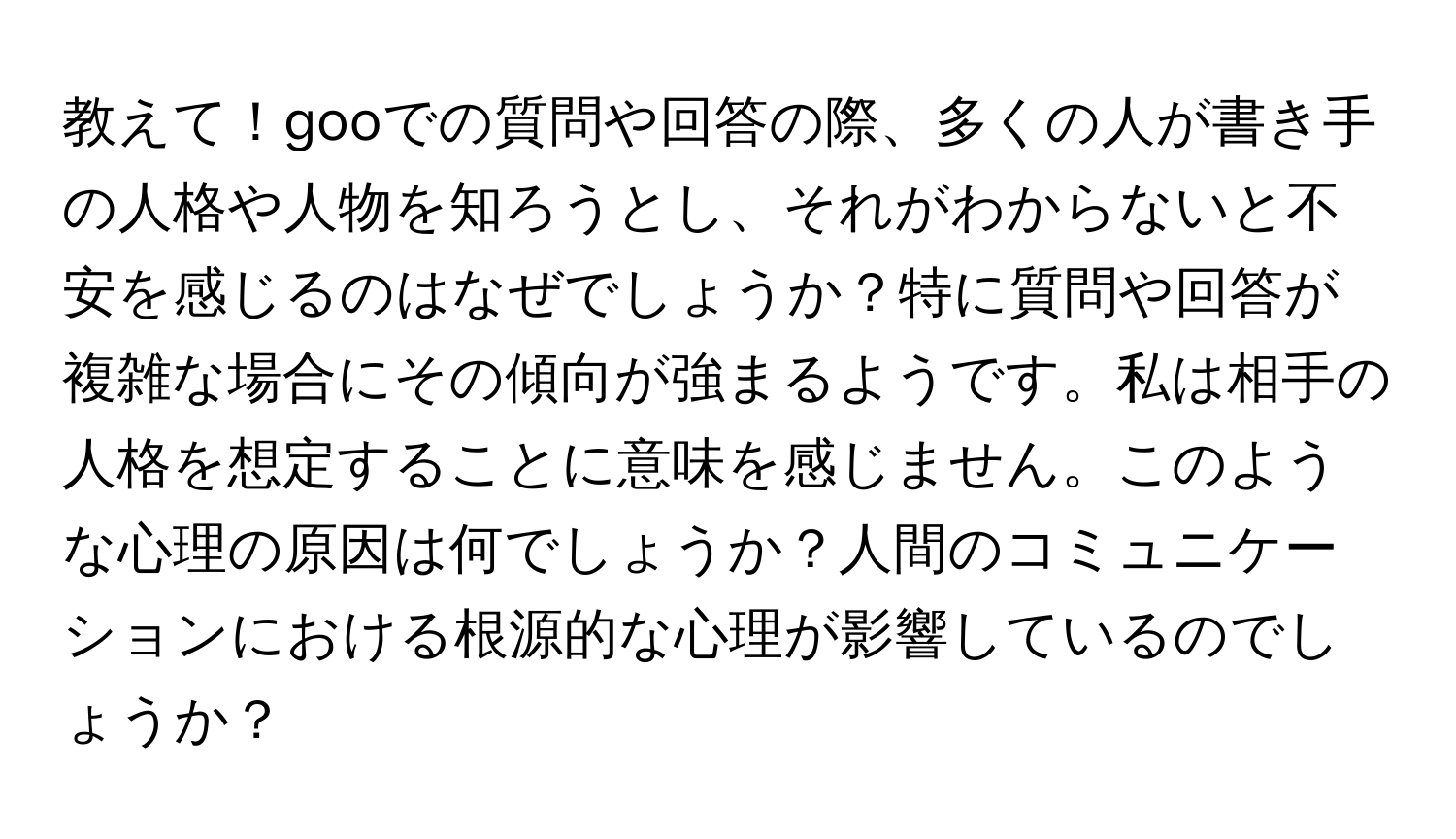 教えて！gooでの質問や回答の際、多くの人が書き手の人格や人物を知ろうとし、それがわからないと不安を感じるのはなぜでしょうか？特に質問や回答が複雑な場合にその傾向が強まるようです。私は相手の人格を想定することに意味を感じません。このような心理の原因は何でしょうか？人間のコミュニケーションにおける根源的な心理が影響しているのでしょうか？