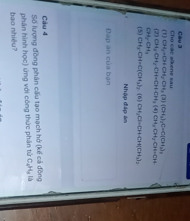 Cho các alkene sau 
(1) CH_2=CH-CH_2-CH_3(3)(CH_3)_2C=C(CH_3)_2
(2) CH_3-CH_2-CH=CH-CH_3(4) CH_3-CH_2-CH=CH-
CH_2-CH_3
(5) CH_3· CH=C(CH_3)_2. (6) CH_2Cl=CH· CH(CH_3)_2. 
Nhập đáp án 
Đap án của bạn 
Câu 4 
Số lượng đồng phân cấu tạo mạch hở (kế cả đồng 
phân hình học) ứng với công thức phân tử C_4H_8 là 
bao nhiêu?