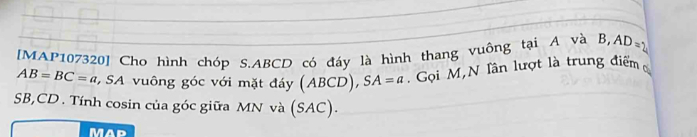 [MAP107320] Cho hình chóp S. ABCD có đáy là hình thang vuông tại A và B, AD=2
AB=BC=a SA vuông góc với mặt đy (ABCD), SA=a. Gọi M,N lần lượt là trung điểm
SB, CD. Tính cosin của góc giữa MN và (SAC). 
Mad