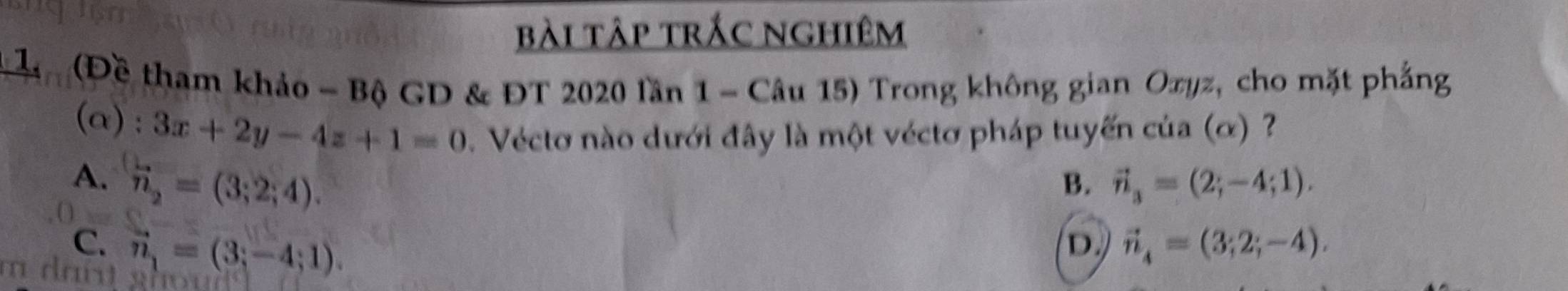 bài tập trắc nghiêm
* L (Đề tham khảo - Bộ GD & ĐT 2020 lần 1 - Câu 15) Trong không gian Oxyz, cho mặt phẳng
(α): 3x+2y-4z+1=0. Vécto nào dưới đây là một véctơ pháp tuyến của (ơ) ?
A. overleftrightarrow n_2=(3;2;4). B. vector n_3=(2;-4;1).
C. vector n_1=(3;-4;1). vector n_4=(3;2;-4). 
D