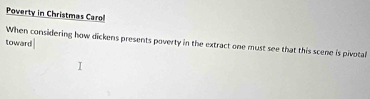 Poverty in Christmas Carol 
When considering how dickens presents poverty in the extract one must see that this scene is pivotal 
toward