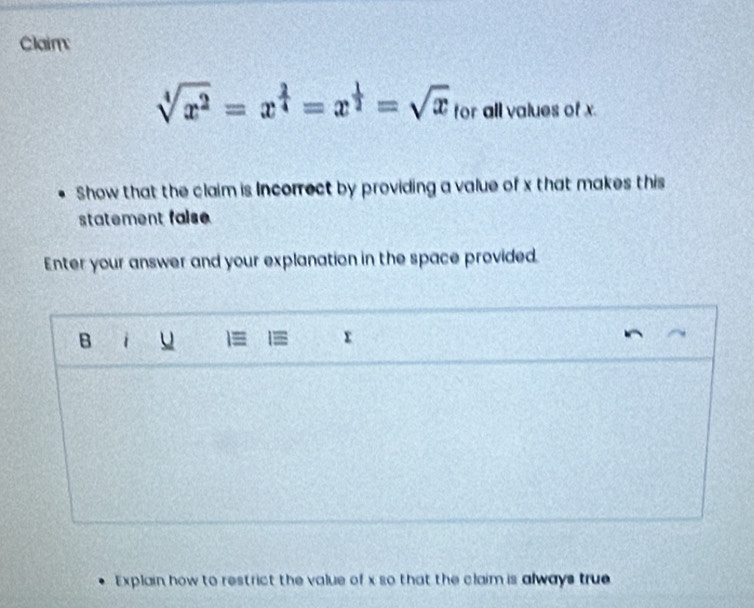 Claim:
sqrt[4](x^2)=x^(frac 2)4=x^(frac 1)2=sqrt(x) for all values of x. 
Show that the claim is Incorrect by providing a value of x that makes this 
statement false 
Enter your answer and your explanation in the space provided. 
B i u 
Explain how to restrict the value of x so that the claim is always true