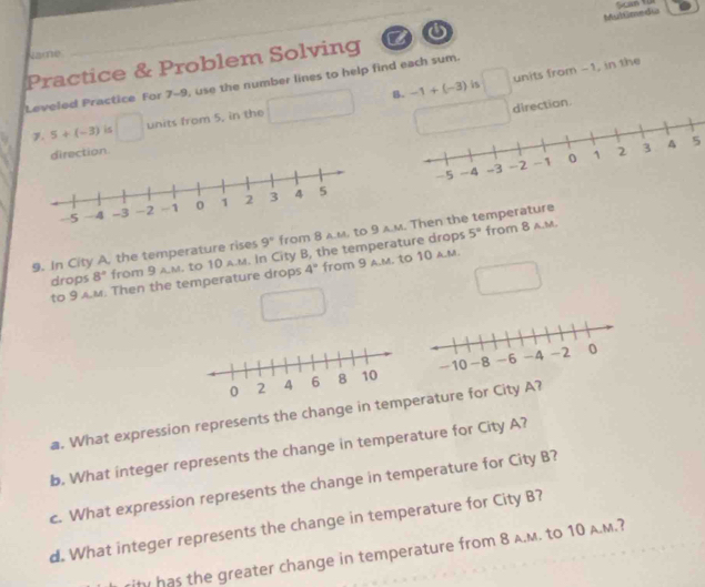 Mulimedia 
Name 
Practice & Problem Solving a 
B. -1+(-3) is units from -1, in the 
Leveled Practice For 7-9, use the number lines to help find each sum. 
7. 5+(-3) is units from 5, in the 
direction. 
5
5° from 8 a.M. 
9. In City A, the temperature rises 9° from 8 A.M, am. Then the temperature 
drops 8° from 3 A.M. to 10 A.M. In City B, the temperature drops 
to 9 M. Then the temperature drops 4° from 9 a.m. to 10 a.m. 

a. What expression represents the change in temrature for City A? 
b. What integer represents the change in temperature for City A? 
c. What expression represents the change in temperature for City B? 
d. What integer represents the change in temperature for City B? 
ihy has the greater change in temperature from 8 A.M. to 10 A.M.?