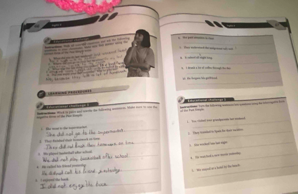 lngN # 

It ie eces tick all cn t tonn and ak the foliriing 
. the pabd attention in class 
5. They underwond the migrot wy wo 
remers form of the Pear himp le w prontone to nome clatenates. Ataks nate they anvoer whig the__ 
er dal a do tem mhen tle çã a 
B. in raleed all night long 
_ 

9. I drank a lor of coffen through the dy 
a Dnd yom engoy vier dat cenorday? W te w _ 
_ 
Wo, becousn tey 
V0. Hhe forgaes his girlffend 
Learning Procedures 
Educational challenge ? 
Educational chablenge 1 
negative trem of the Past Somple. fnstructism. Work in pairs and newrie the fallowing sentences. Make sure to use the Instractioms: Turn the foDowing seatoucis lato qpaations soing the idvergative form 
of the Pas Simple 
1. She went to the supermarket. 1. You visited your grandpwents last waskend 
_2. They traveled to Spain for their vacation 
__ 
2. They falshed their homework an time. 
3. She worked late last night. 
3. We played basketball after school. 
_t. He watched a new morie yeaeny 
4. He called his friend yesterday 
_ 
_5. We snayed at a hotal by the beach 
_ 
_ 
5. I enjoyed the book.