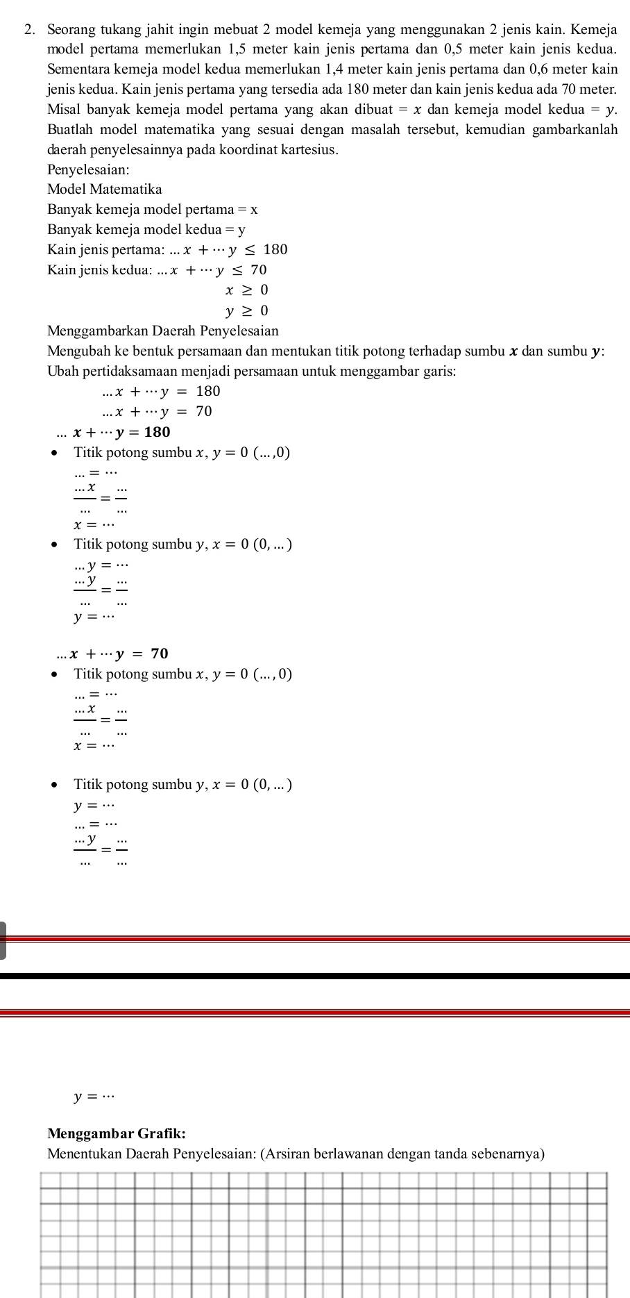 Seorang tukang jahit ingin mebuat 2 model kemeja yang menggunakan 2 jenis kain. Kemeja
model pertama memerlukan 1,5 meter kain jenis pertama dan 0,5 meter kain jenis kedua.
Sementara kemeja model kedua memerlukan 1,4 meter kain jenis pertama dan 0,6 meter kain
jenis kedua. Kain jenis pertama yang tersedia ada 180 meter dan kain jenis kedua ada 70 meter.
Misal banyak kemeja model pertama yang akan dibuat =x dan kemeja model kedua = γ.
Buatlah model matematika yang sesuai dengan masalah tersebut, kemudian gambarkanlah
daerah penyelesainnya pada koordinat kartesius.
Penyelesaian:
Model Matematika
Banyak kemeja model pertama =x
Banyak kemeja model kedua =y
Kain jenis pertama: ....x+·s y≤ 180
Kain jenis kedua:...x+·s y≤ 70
x≥ 0
y≥ 0
Menggambarkan Daerah Penyelesaian
Mengubah ke bentuk persamaan dan mentukan titik potong terhadap sumbu x dan sumbu y:
Ubah pertidaksamaan menjadi persamaan untuk menggambar garis:...x+·s y=180 ...x+·s y=70
x+·s y=180
Titik potong sumbu x, y=0(...,0)
 (...x)/... = (...)/... 
x=...
Titik potong sumbu y, x=0(0,...)
frac beginarrayr ...y= ·s /·s  = ·s /·s  
x+·s y=70
Titik potong sumbu x, y=0(...,0)
 (...x)/... = (...)/... 
Titik potong sumbu y, v,x=0(0,...)
y=... ...=...
 (...y)/... = (...)/... 
y=...
Menggambar Grafik:
Menentukan Daerah Penyelesaian: (Arsiran berlawanan dengan tanda sebenarnya)