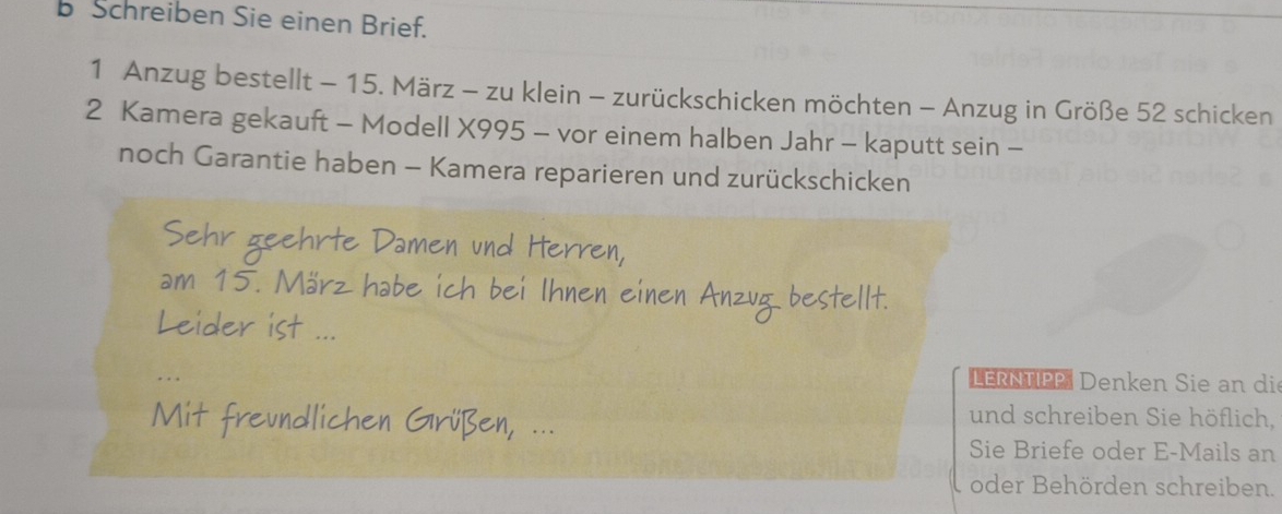 Schreiben Sie einen Brief. 
1 Anzug bestellt - 15. März - zu klein - zurückschicken möchten - Anzug in Größe 52 schicken 
2 Kamera gekauft - Modell X995 - vor einem halben Jahr - kaputt sein - 
noch Garantie haben - Kamera reparieren und zurückschicken 

LERNTIPP Denken Sie an di 
und schreiben Sie höflich, 
Sie Briefe oder E-Mails an 
oder Behörden schreiben.