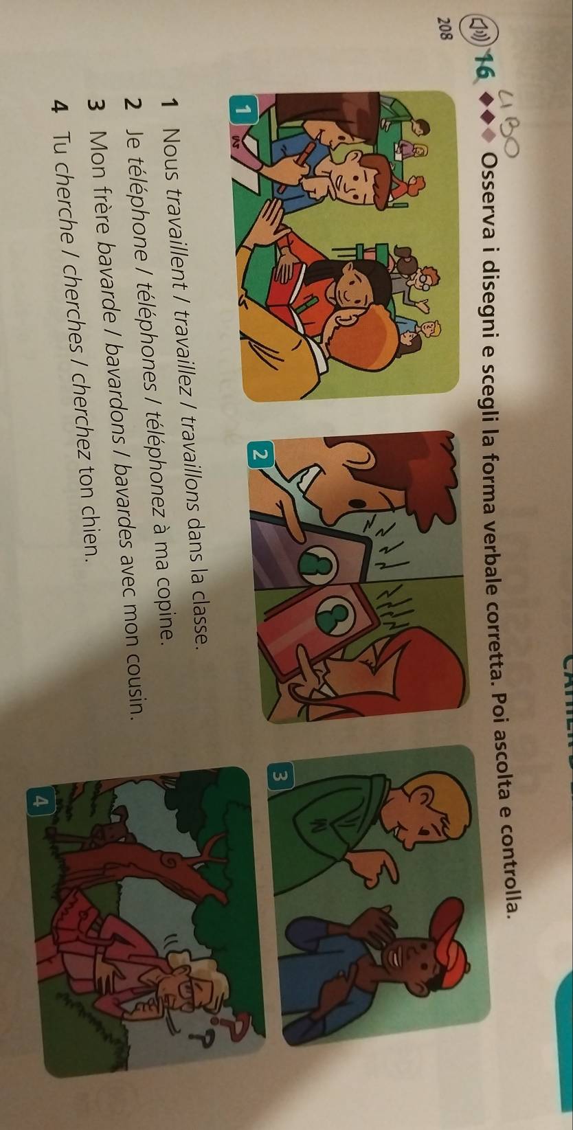 16 ◆◆◆ Osserva i disegni e scegli la forma verbale corretta. Poi ascolta e controlla. 
208 
1 Nous travaillent / travaillez / travaillons dans la classe. 
2 Je téléphone / téléphones / téléphonez à ma copine. 
3 Mon frère bavarde / bavardons / bavardes avec mon cousin. 
4 Tu cherche / cherches / cherchez ton chien.