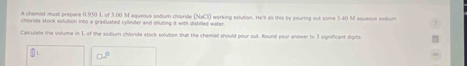 A chemist must prepare 0.950 L of 3.00 M aqueous sodium chloride (NaCl) working solution. He'll do this by pouring out some 5.40 M aqueous sodium 
chloride stock solution into a graduated cylinder and diluting it with distilled water 
Calculate the volume in L of the sodium chloride stock solution that the chemist should pour out. Round your answer to 3 significant digits.
□ x^(□)
∞