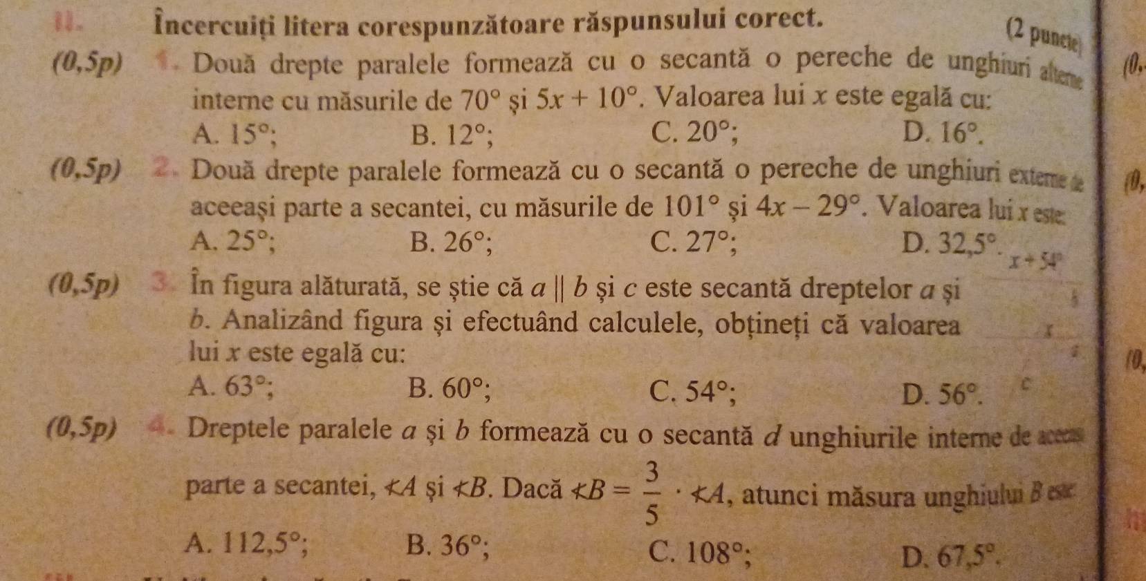 Încercuiți litera corespunzătoare răspunsului corect.
(2 puncte
(0,5p) * Două drepte paralele formează cu o secantă o pereche de unghiuri alteme (0,
interne cu măsurile de 70° si 5x+10°. Valoarea lui x este egală cu:
A. 15°; B. 12°; C. 20°; D. 16°.
(0,5p) 2. Două drepte paralele formează cu o secantă o pereche de unghiuri exteme e ④,
aceeași parte a secantei, cu măsurile de 101° si 4x-29°. Valoarea lui x este:
A. 25° B. 26°; C. 27°; D. 32,5°· x+54°
(0,5p) 3 În figura alăturată, se știe că aparallel b și c este secantă dreptelor a și
b. Analizând figura și efectuând calculele, obțineți că valoarea
r
lui x este egală cu: 10.
A. 63°; B. 60°; C. 54°; D. 56°. C
(0,5p) Dreptele paralele a și b formează cu o secantă à unghiurile interne de aceas
parte a secantei, <4</tex> și ∠ B Dacă KB= 3/5 · KA , atunci măsura unghiului B ese
A. 112,5°; B. 36°; C. 108°; D. 67,5°.