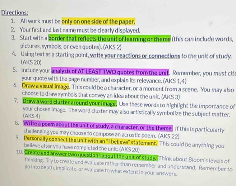 Directions; 
1. All work must be only on one side of the paper. 
2. Your first and last name must be clearly displayed. 
3. Start with a border that reflects the unit of learning or theme (this can include words, 
pictures, symbols, or even quotes). (AKS 2) 
4. Using text as a starting point, write your reactions or connections to the unit of study. 
(AKS 20) 
5. Include your analysis of AT LEAST TWO quotes from the unit. Remember, you must cite 
your quote with the page number, and explain its relevance. (AKS 1,4) 
6. Draw a visual image. This could be a character, or a moment from a scene. You may also 
choose to draw symbols that convey an idea about the unit. (AKS 3) 
7. Draw a word cluster around your image. Use these words to highlight the importance of 
your chosen image. The word cluster may also artistically symbolize the subject matter. 
(AKS 4) 
8. Write a poem about the unit of study, a character, or the theme. If this is particularly 
challenging you may choose to compose an acrostic poem. (AKS 22) 
9. Personally connect the unit with an “I believe” statement. This could be anything you 
believe after you have completed the unit. (AKS 20) 
10. Create and answer two questions about the unit of study. Think about Bloom's levels of 
thinking. Try to create and evaluate rather than remember and understand. Remember to 
go into depth, implicate, or evaluate to what extent in your answers.