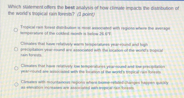 Which statement offers the best analysis of how climate impacts the distribution of
the world's tropical rain forests? (1 point)
Tropical rain forest distribution is most associated with regions where the average
temperature of the coldest month is below 26.6°F.
Climates that have relatively warm temperatures year-round and high
precipitation year-round are associated with the location of the world's tropical
rain forests.
Climates that have relatively low temperatures year-round and low precipitation
year-round are associated with the location of the world's tropical rain forests.
Climates with mountainous regions where biome-related changes happen quickly
as elevation increases are associated with tropical rain forests.