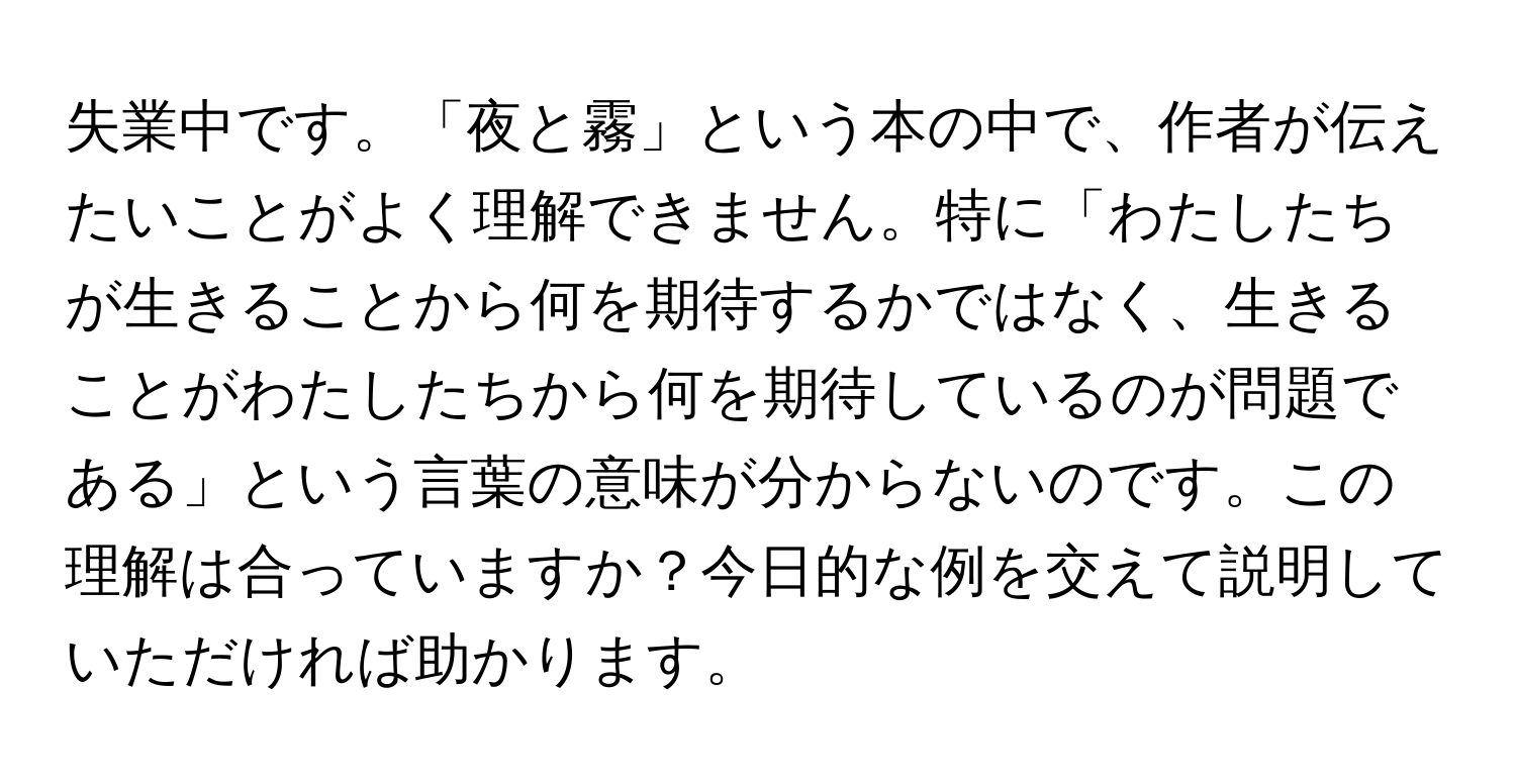 失業中です。「夜と霧」という本の中で、作者が伝えたいことがよく理解できません。特に「わたしたちが生きることから何を期待するかではなく、生きることがわたしたちから何を期待しているのが問題である」という言葉の意味が分からないのです。この理解は合っていますか？今日的な例を交えて説明していただければ助かります。