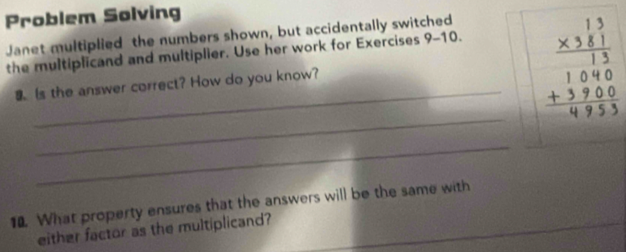 Problem Solving 
Janet multiplied the numbers shown, but accidentally switched · 10
the multiplicand and multiplier. Use her work for Exercises 9- 
a Is the answer correct? How do you know? 
_ beginarrayr 13 * 381 hline 13 1040 +370 + hline endarray
_ 
_ 
_ 
_ 
10. What property ensures that the answers will be the same with 
either factor as the multiplicand?