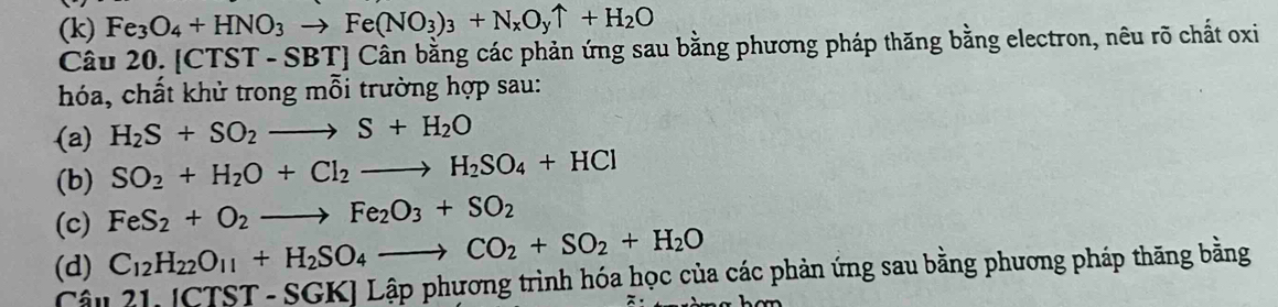 (k) Fe_3O_4+HNO_3to Fe(NO_3)_3+N_xO_yuparrow +H_2O
Câu 20. |CT: ST-SBT] Cân bằng các phản ứng sau bằng phương pháp thăng bằng electron, nêu rõ chất oxi
hóa, chất khử trong mỗi trường hợp sau:
(a) H_2S+SO_2to S+H_2O
(b) SO_2+H_2O+Cl_2to H_2SO_4+HCl
(c) FeS_2+O_2to Fe_2O_3+SO_2
(d) C_12H_22O_11+H_2SO_4 to CO_2+SO_2+H_2O 
Câu 2 111CTST·  - SGK] Lập phương trình hóa học của các phản ứng sau bằng phương pháp thăng bằng