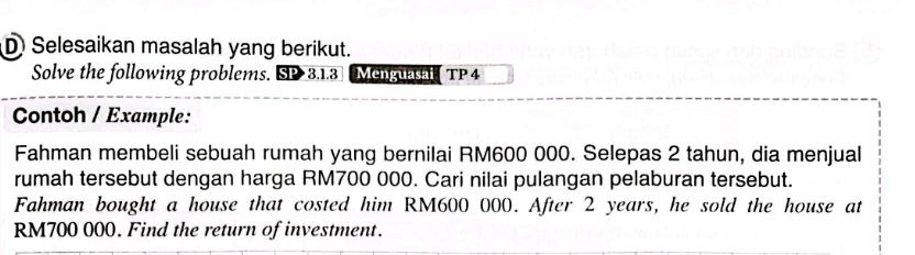 Selesaikan masalah yang berikut. 
Solve the following problems. SD 3.1.3 Menguasal TP 4 
Contoh / Example: 
Fahman membeli sebuah rumah yang bernilai RM600 000. Selepas 2 tahun, dia menjual 
rumah tersebut dengan harga RM700 000. Cari nilai pulangan pelaburan tersebut. 
Fahman bought a house that costed him RM600 000. After 2 years, he sold the house at
RM700 000. Find the return of investment.