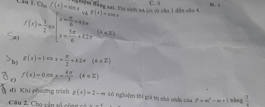 C. 0 D. 4
Câu 1. Cho f(x)=sin x_vag(x)=cos x * ghiệm đúng sai. Thí sinh trả lời từ câu 1 đến câu 4.
a) f(x)= 1/2 Leftrightarrow beginarrayl x= π /6 +k2π  x= 5π /6 +k2π endarray.  (k∈ Z)
b) g(x)=1 ⇔ x= π /2 +k2π (k∈ Z)
c) f(x)=0
x= kπ /3 (k∈ Z)
d) Khi phương trình g(x)=2-m có nghiệm thì giá trị nhỏ nhất của P=m^2-m+1 bằng  3/4 ·
Câu 2. Cho cấp số cộng có u-5