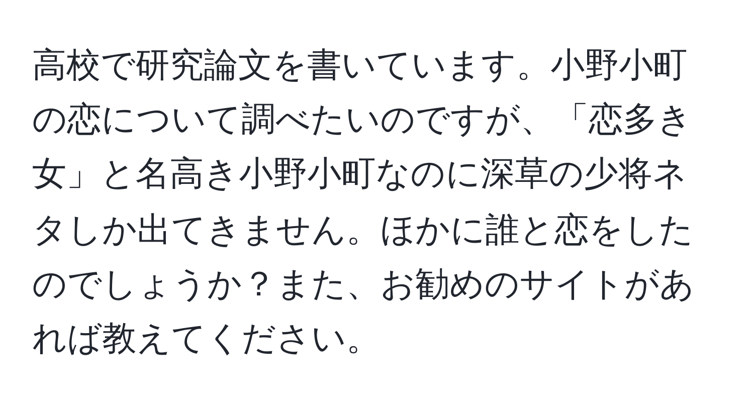 高校で研究論文を書いています。小野小町の恋について調べたいのですが、「恋多き女」と名高き小野小町なのに深草の少将ネタしか出てきません。ほかに誰と恋をしたのでしょうか？また、お勧めのサイトがあれば教えてください。