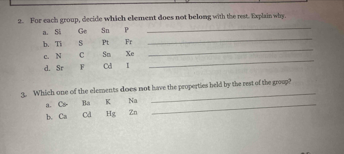 For each group, decide which element does not belong with the rest. Explain why. 
_ 
_ 
a. Si Ge Sn P
_ 
b. Ti S Pt Fr 
c. N C Sn Xe
d. Sr F Cd I 
_ 
3. Which one of the elements does not have the properties held by the rest of the group? 
a. Cs⋅ Ba K Na_ 
_ 
b. Ca Cd Hg Zn