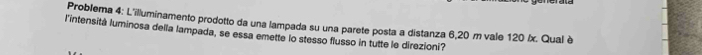 Problema 4: L'illuminamento prodotto da una lampada su una parete posta a distanza 6,20 m vale 120 /x. Qual è 
l'intensitá luminosa della lampada, se essa emette lo stesso flusso in tutte le direzioni?