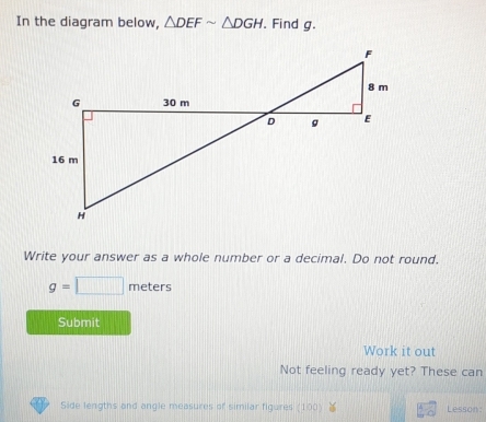 In the diagram below, △ DEFsim △ DGH. Find g.
F
8 m
G 30 m
D g E
16 m
H
Write your answer as a whole number or a decimal. Do not round.
g=□ meters
Submit 
Work it out 
Not feeling ready yet? These can 
Side lengths and angle measures of similar figures (100) Lesson: