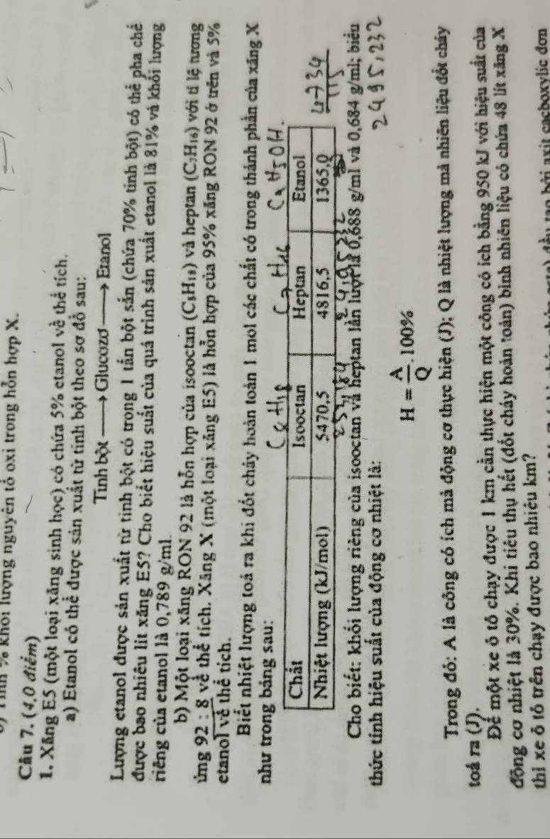 Tíh % khôi lượng nguyên tỏ oxi trong hỗn hợp X.
Câu 7. (4,0 điểm)
1. Xăng E5 (một loại xãng sinh học) có chứa 5% etanol về thể tích.
a) Etanol có thể được sản xuất từ tinh bột theo sơ đồ sau:
Tinh bột —→ Glucozơ Eranol
Lượng etanol được sản xuất từ tinh bột có trong 1 tấn bột sắn (chứa 70% tinh bột) có thể pha chế
được bao nhiều lit xăng ES? Cho biết hiệu suất của quá trình sản xuất etanol là 81% và khối lượng
riêng của etanol là 0,789 g/ml.
b) Một loại xãng RON 92 là hỗn hợp của isooctan (C_5H_18) và heptan (C_7H_16) với tí lệ tương
ừng 92 : 8 về thể tích, Xăng X (một loại xãng E5) là hỗn hợp của 95% xăng RON 92 ở trên và 5%
etanol về thể tích.
Biết nhiệt lượng toá ra khi đốt chảy hoàn toàn 1 mol các chất có trong thành phần của xãng X
như trong bảng sau:
Cho biết: khối lượng riêng của isooctan và heptan lần lượi là 0,688 g/mì và 0,684 g/ml; biểu
thức tính hiệu suất của động cơ nhiệt là:
H= A/Q .100%
Trong đỏ: A là công có ích mà động cơ thực hiện (J); Q là nhiệt lượng mả nhiên liệu đổt chây
toá n a (J).
Để một xe ô tô chạy được 1 km cần thực hiện một công có ích bằng 950 kJ với hiệu suất của
động cơ nhiệt là 30%. Khi tiêu thụ hết (đốt chảy hoàn toàn) bình nhiên liệu có chứa 48 lít xăng X
thỉ xe δ tỏ trên chạy được bao nhiêu km?
Đo bời axit cachoxvlic đơn