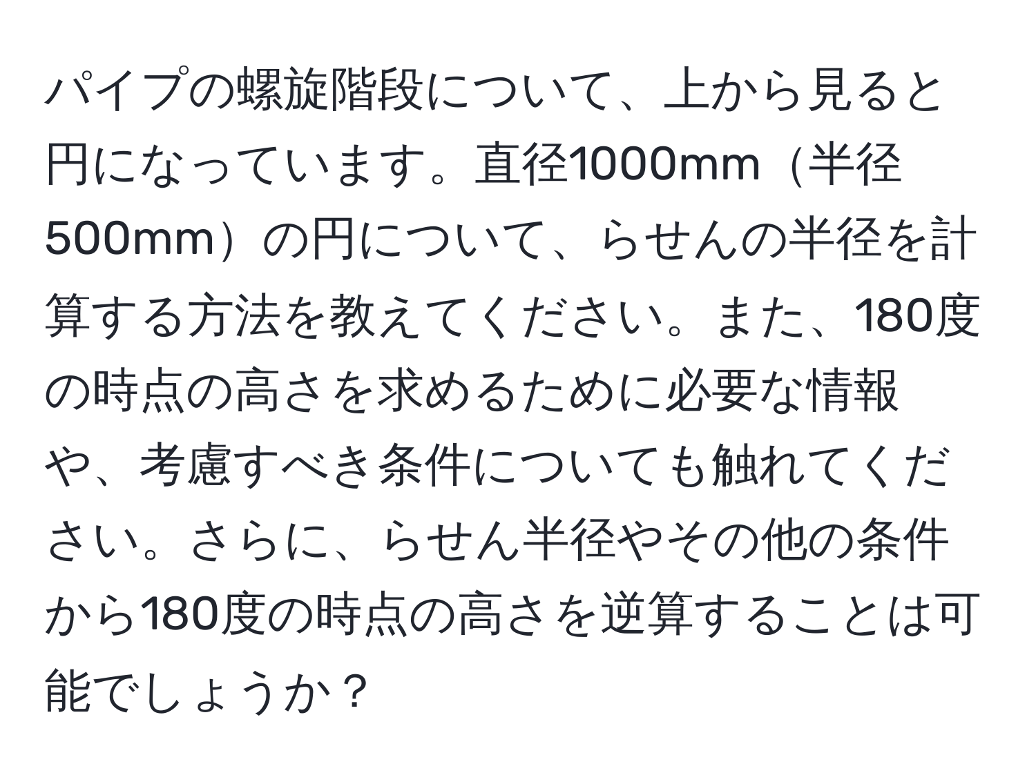 パイプの螺旋階段について、上から見ると円になっています。直径1000mm半径500mmの円について、らせんの半径を計算する方法を教えてください。また、180度の時点の高さを求めるために必要な情報や、考慮すべき条件についても触れてください。さらに、らせん半径やその他の条件から180度の時点の高さを逆算することは可能でしょうか？