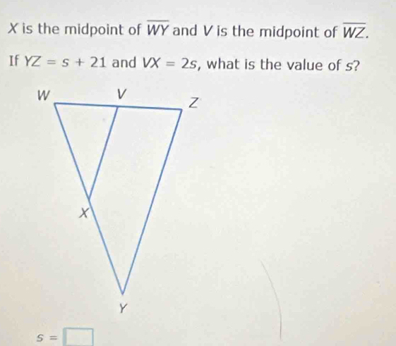 Xis the midpoint of overline WY and V is the midpoint of overline WZ. 
If YZ=s+21 and VX=2s , what is the value of s?
s=□