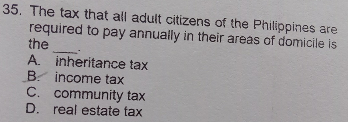 The tax that all adult citizens of the Philippines are
_
required to pay annually in their areas of domicile is 
the
A. inheritance tax
B. income tax
C. community tax
D. real estate tax