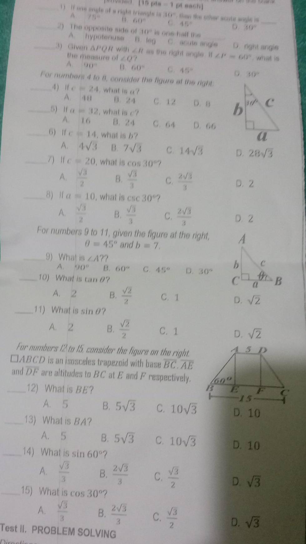 prvdso [15 pts =1 pt each]
_1 ) If one angle of a right triangls is 10°. then the other scute angle is_
A. 75° 1 4 60° G. 45°
D. 30°
_2) The opposite side of 10° is one half the
A. hypotenuse B. leg C. asute angle D. right angle
_3) Given △ PQR with ∠ R as the right angle . ∠ P=60° , what is 
the measure of ∠ Q 7
A. 90° B. 60° C. 45° D 30°
For numbers 4 to 8, consider the figure at the right:
_4) ifc=24 , what is a?
A. 48 B. 24 C. 12 D. B 
_5) If a=32 , what isc?
A.  16 B. 2 4 C. 64 D. 66
_6) If c=14 , what is b?
A. 4sqrt(3) B. 7sqrt(3) C. 14sqrt(3) D. 28sqrt(3)
_7) If c=20 , what is cos 30° ?
A.  sqrt(3)/2  B.  sqrt(3)/3  C.  2sqrt(3)/3 
D. 2
_8) If a=10 , what is csc 30°
A.  sqrt(3)/2  B.  sqrt(3)/3  C.  2sqrt(3)/3 
D. 2
For numbers 9 to 11, given the figure at the right,
θ =45° and b=7.
_9) What is ∠ A? 2
A. 90° B. 60° C. 45° D. 30°
_10) What is tan θ
A. 2 B.  sqrt(2)/2  C. 1 sqrt(2)
D.
_11) What is sin θ ？
A. 2 B.  sqrt(2)/2  C. 1 D. sqrt(2)
For numbers 12 to 15. consider the figure on the right.
□ ABCD is an isosceles trapezoid with base overline BC.overline AE
and overline DF are altitudes to BC at E and F respectively.
_12) What is BE?
A. 5 B. 5sqrt(3) C. 10sqrt(3)
D. 10
_13) What is BA?
A. 5 B. 5sqrt(3) C. 10sqrt(3)
D. 10
_14) What is sin 60°
A.  sqrt(3)/3  B.  2sqrt(3)/3  C.  sqrt(3)/2  sqrt(3)
D.
_15) What is cos 30° ？
A.  sqrt(3)/3  B.  2sqrt(3)/3  C.  sqrt(3)/2  sqrt(3)
D.
Test II. PROBLEM SOLVING