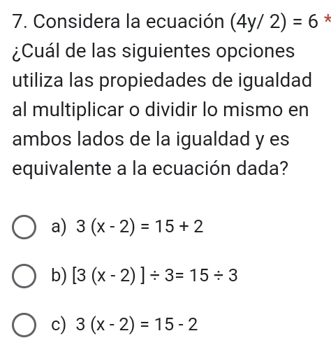 Considera la ecuación (4y/2)=6 *
¿Cuál de las siguientes opciones
utiliza las propiedades de igualdad
al multiplicar o dividir lo mismo en
ambos lados de la igualdad y es
equivalente a la ecuación dada?
a) 3(x-2)=15+2
b) [3(x-2)]/ 3=15/ 3
c) 3(x-2)=15-2