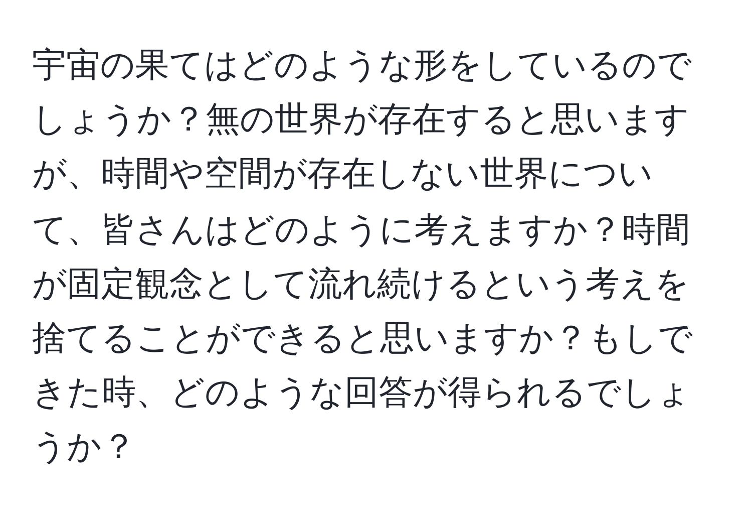 宇宙の果てはどのような形をしているのでしょうか？無の世界が存在すると思いますが、時間や空間が存在しない世界について、皆さんはどのように考えますか？時間が固定観念として流れ続けるという考えを捨てることができると思いますか？もしできた時、どのような回答が得られるでしょうか？