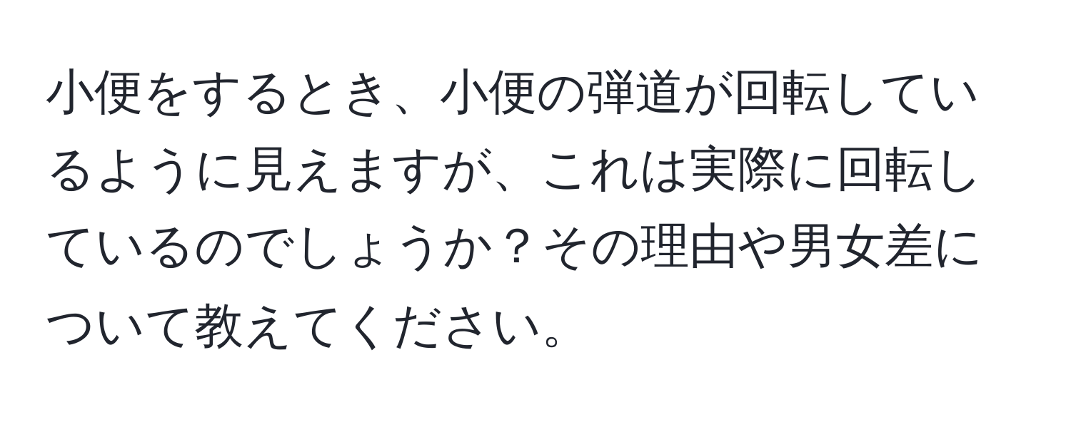 小便をするとき、小便の弾道が回転しているように見えますが、これは実際に回転しているのでしょうか？その理由や男女差について教えてください。