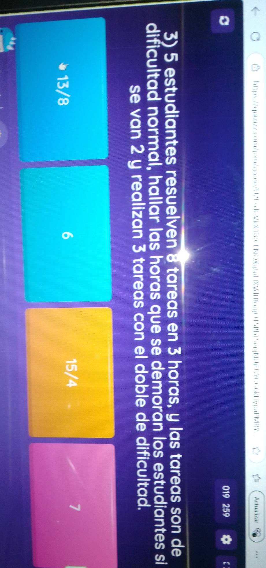 Actualizar * . *
。
019 259 :
3) 5 estudiantes resuelven 8 tareas en 3 horas, y las tareas son de
dificultad normal, hallar las horas que se demorān los estudiantes si
se van 2 y realizan 3 tareas con el doble de dificultad.
13/8
6
15/4
7