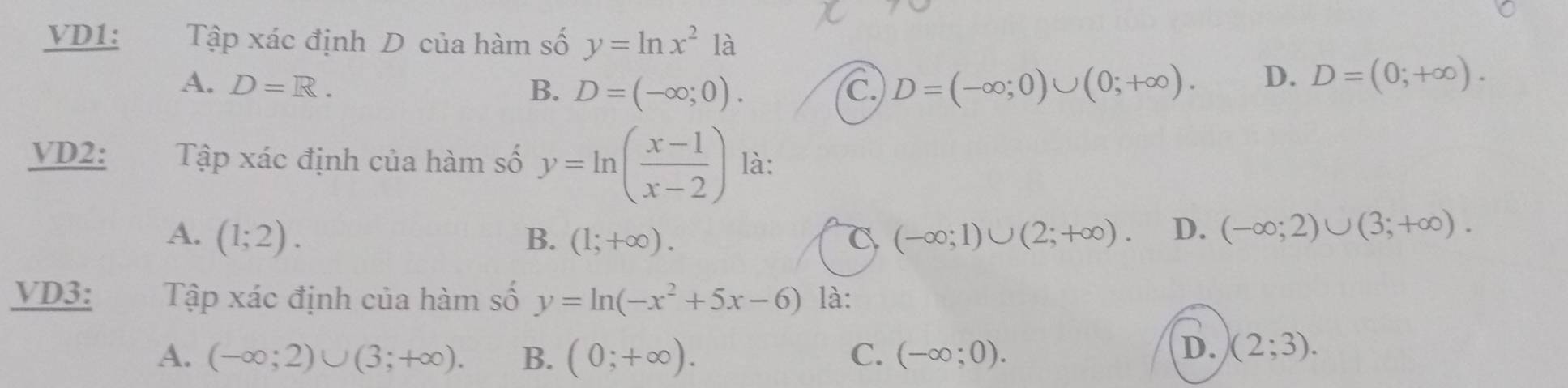 VD1: Tập xác định D của hàm số y=ln x^2 là
A. D=R. B. D=(-∈fty ;0). C D=(-∈fty ;0)∪ (0;+∈fty ).
D. D=(0;+∈fty ). 
VD2: Tập xác định của hàm số y=ln ( (x-1)/x-2 ) là:
A. (1;2). B. (1;+∈fty ). C (-∈fty ;1)∪ (2;+∈fty ). D. (-∈fty ;2)∪ (3;+∈fty ). 
VD3: Tập xác định của hàm số y=ln (-x^2+5x-6) là:
A. (-∈fty ;2)∪ (3;+∈fty ). B. (0;+∈fty ). C. (-∈fty ;0).
D. (2;3).