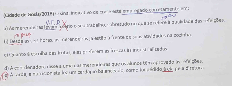 (Cidade de Goiás/2018) O sinal indicativo de crase está empregado corretamente em:
a) As merendeiras levam à sério o seu trabalho, sobretudo no que se refere à qualidade das refeições.
b) Desde as seis horas, as merendeiras já estão à frente de suas atividades na cozinha.
c) Quanto à escolha das frutas, elas preferem as frescas às industrializadas.
d) A coordenadora disse a uma das merendeiras que os alunos têm aprovado às refeições.
e. À tarde, a nutricionista fez um cardápio balanceado, como foi pedido à ela pela diretora.