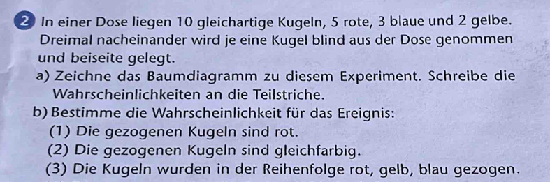 In einer Dose liegen 10 gleichartige Kugeln, 5 rote, 3 blaue und 2 gelbe. 
Dreimal nacheinander wird je eine Kugel blind aus der Dose genommen 
und beiseite gelegt. 
a) Zeichne das Baumdiagramm zu diesem Experiment. Schreibe die 
Wahrscheinlichkeiten an die Teilstriche. 
b) Bestimme die Wahrscheinlichkeit für das Ereignis: 
(1) Die gezogenen Kugeln sind rot. 
(2) Die gezogenen Kugeln sind gleichfarbig. 
(3) Die Kugeln wurden in der Reihenfolge rot, gelb, blau gezogen.