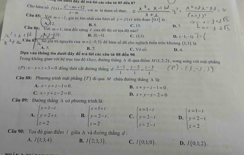 đưới đây đề trã lời các câu từ 85 đến 87
Cho hàm số f(x)= (x^2-mx+12)/x-m  , với m là tham số thực.
Câu 85:  Với m=-1 , giả trị lớn nhất của hàm số y=f(x) trên đoạn [0:1] là :
A,12. B. 8. C. 15. D. 7.
Câu 86: Với m=1 tâm đổi xứng / của đồ thị có tọa độ nào?
A.(-]:1). B. (1;-1). C. (1:1). D. (-1;-1)
Câu 87:  Số giá trị nguyên của m∈ (-5:5) để hàm số đã cho nghịch biển trên khoảng (1;3) là
A. 5. B. 7. C. Vhat oshat o. D. 4.
Dựa vào thông tin dưới đây để trã lời các câu từ 88 đến 90
Trong không gian với hhat c * trục tọa độ Oxyz, đường thắng △ di qua điểm M(1;2;2) , song song với mặt phẳng
(P):x-y+z+3=0 đồng thời cắt đường thắng d :  (x-1)/1 = (y-2)/1 = (z-3)/1 .
Câu 88: Phương trình mặt phẳng (T) đi qua M chứa đường thẳng △ li
A. x-y+z-1=0. B. x+y-z-1=0.
C. x-y+z-2=0. D. x+y-z-2=0
Câu 89: Đường thắng Δ có phương trình là:
A. beginarrayl x=1-t y=2+t. z=2endarray. B. beginarrayl x=1+t y=2-t. z=2endarray. C. beginarrayl x=1-t y=2-t. z=2-tendarray. D. beginarrayl x=1-t y=2-t. z=2endarray.
Câu 90: Tọa độ giao điểm / giữa Δ và đường thẳng d :
A. I(1;3;4). B. I(2;3;3). C. I(0;1;0). D. I(0;1;2).