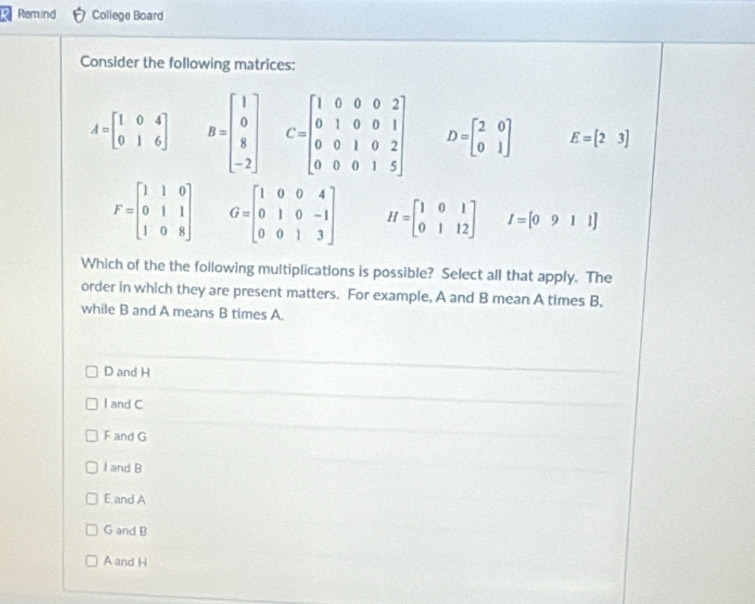 Remind College Board
Consider the following matrices:
A=beginbmatrix 1&0&4 0&1&6endbmatrix B=beginbmatrix 1 0 8 -2endbmatrix C=beginbmatrix 1&0&0&0&2 0&1&0&0&1 0&0&1&0&2 0&0&0&1&5endbmatrix D=beginbmatrix 2&0 0&1endbmatrix E=beginbmatrix 2&3endbmatrix
F=beginbmatrix 1&1&0 0&1&1 1&0&8endbmatrix G=beginbmatrix 1&0&0&4 0&1&0&-1 0&0&1&3endbmatrix H=beginbmatrix 1&0&1 0&1&12endbmatrix I=[0911]
Which of the the following multiplications is possible? Select all that apply. The
order in which they are present matters. For example, A and B mean A times B,
while B and A means B times A.
D and H
l and C
F and G
I and B
E and A
G and B
A and H