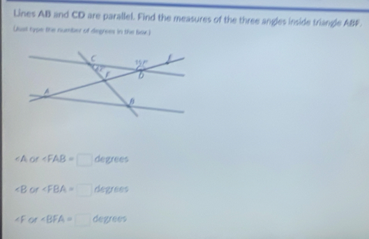 Lines AB and CD are parallel. Find the measures of the three angles inside triangle ABF.
Qual type the number of degrees in the Bar.)
∠ A, A ∠ FAB=□ degrees
∠ B of ∠ FBA=□ degrees
Cr* BFA=□ degrees