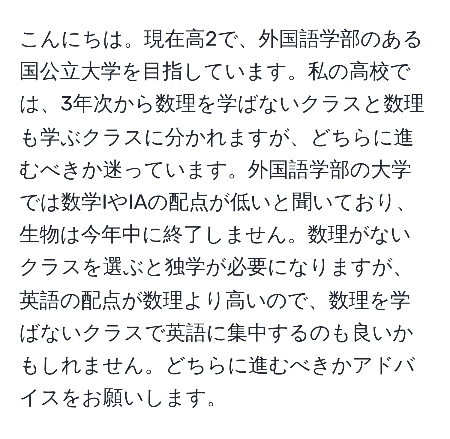 こんにちは。現在高2で、外国語学部のある国公立大学を目指しています。私の高校では、3年次から数理を学ばないクラスと数理も学ぶクラスに分かれますが、どちらに進むべきか迷っています。外国語学部の大学では数学IやIAの配点が低いと聞いており、生物は今年中に終了しません。数理がないクラスを選ぶと独学が必要になりますが、英語の配点が数理より高いので、数理を学ばないクラスで英語に集中するのも良いかもしれません。どちらに進むべきかアドバイスをお願いします。