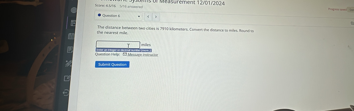 Systems of Measurement 12/01/2024 Progress saved Do 
Score: 4.5/16 5/16 answered 
Question 6 < > 
B 
The distance between two cities is 7910 kilometers. Convert the distance to miles. Round to 
the nearest mile. 
T miles
Enter an integer or decimal number (n 
Question Help: - Message instructor 
Submit Question