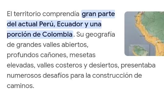 El territorio comprendía gran parte 
del actual Perú, Ecuador y una 
porción de Colombia . Su geografía 
de grandes valles abiertos, 
profundos cañones, mesetas 
elevadas, valles costeros y desiertos, presentaba 
numerosos desafíos para la construcción de 
caminos.