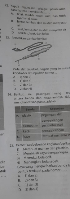 Kapuk digunakan sebagai pembuatan
kasur karena memiliki sifat .. ..
A. tidak mudah kusut, kuat, dan tidak
nyaman dipakai
B. lentur, lembut, dan mudah menyerap
air
C. kuat, lentur, dan mudah menyerap air
D. berkilau, kuat, dan halus
23. Perhatikan gambar berikut!
n
Pada alat tersebut, bagian yang termasul
konduktor ditunjukkan nomor . . . .
A. 1) dan 2)
B. 1) dan 4)
C. 2) dan 3)
D. 2) dan 4)
24, Berikut ini pasangan yang tep
antara benda dan kegunaannya dal a
menghantarkan panas adalah . . . .
an n
25. Perhatikan beberapa kegiatan beriku
1) Membuat mainan dari plastisin.
2) Membelah kayu dengan kapak.
3) Memukul bola golf.
dia 4) Menangkap bola sepak.
luar Gaya yang mengakibatkan benda b
tuk bentuk terdapat pada nomor . . . .
. . . . A. 1) dan 2)
B. 2) dan 3)
C. 1) dan 3)
D. 2) dan 4)