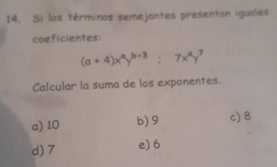 Si los términos semejantes presentan iguales
coeficientes:
(a+4)x^ay^(b+3); 7x^ay^7
Calcular la suma de los exponentes.
a) 10
b) 9 c) 8
d) 7
e) 6