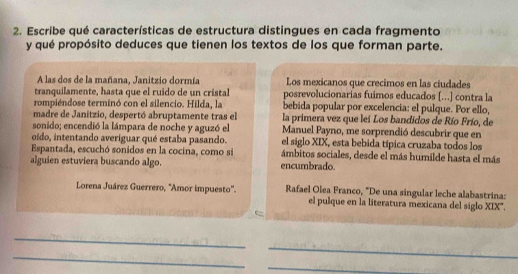 Escribe qué características de estructura distingues en cada fragmento 
y qué propósito deduces que tienen los textos de los que forman parte. 
A las dos de la mañana, Janitzio dormía Los mexicanos que crecimos en las ciudades 
tranquilamente, hasta que el ruido de un cristal posrevolucionarias fuimos educados [...] contra la 
rompiéndose terminó con el silencio. Hilda, la bebida popular por excelencia: el pulque. Por ello, 
madre de Janitzio, despertó abruptamente tras el la primera vez que leí Los bandidos de Río Frío, de 
sonido; encendió la lámpara de noche y aguzó el Manuel Payno, me sorprendió descubrir que en 
oído, intentando averiguar qué estaba pasando. el siglo XIX, esta bebida típica cruzaba todos los 
Espantada, escuchó sonidos en la cocina, como si ámbitos sociales, desde el más humilde hasta el más 
alguien estuviera buscando algo. encumbrado. 
Lorena Juárez Guerrero, ''Amor impuesto''. Rafael Olea Franco, "De una singular leche alabastrina: 
el pulque en la literatura mexicana del siglo XIX'. 
c 
_ 
_ 
_ 
_