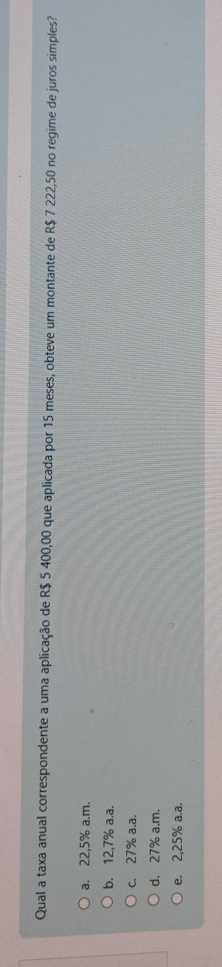 Qual a taxa anual correspondente a uma aplicação de R$ 5 400,00 que aplicada por 15 meses, obteve um montante de R$ 7 222,50 no regime de juros simples?
a. 22,5% a.m.
b. 12,7% a.a.
c. 27% a.a.
d. 27% a.m.
e. 2,25% a.a.