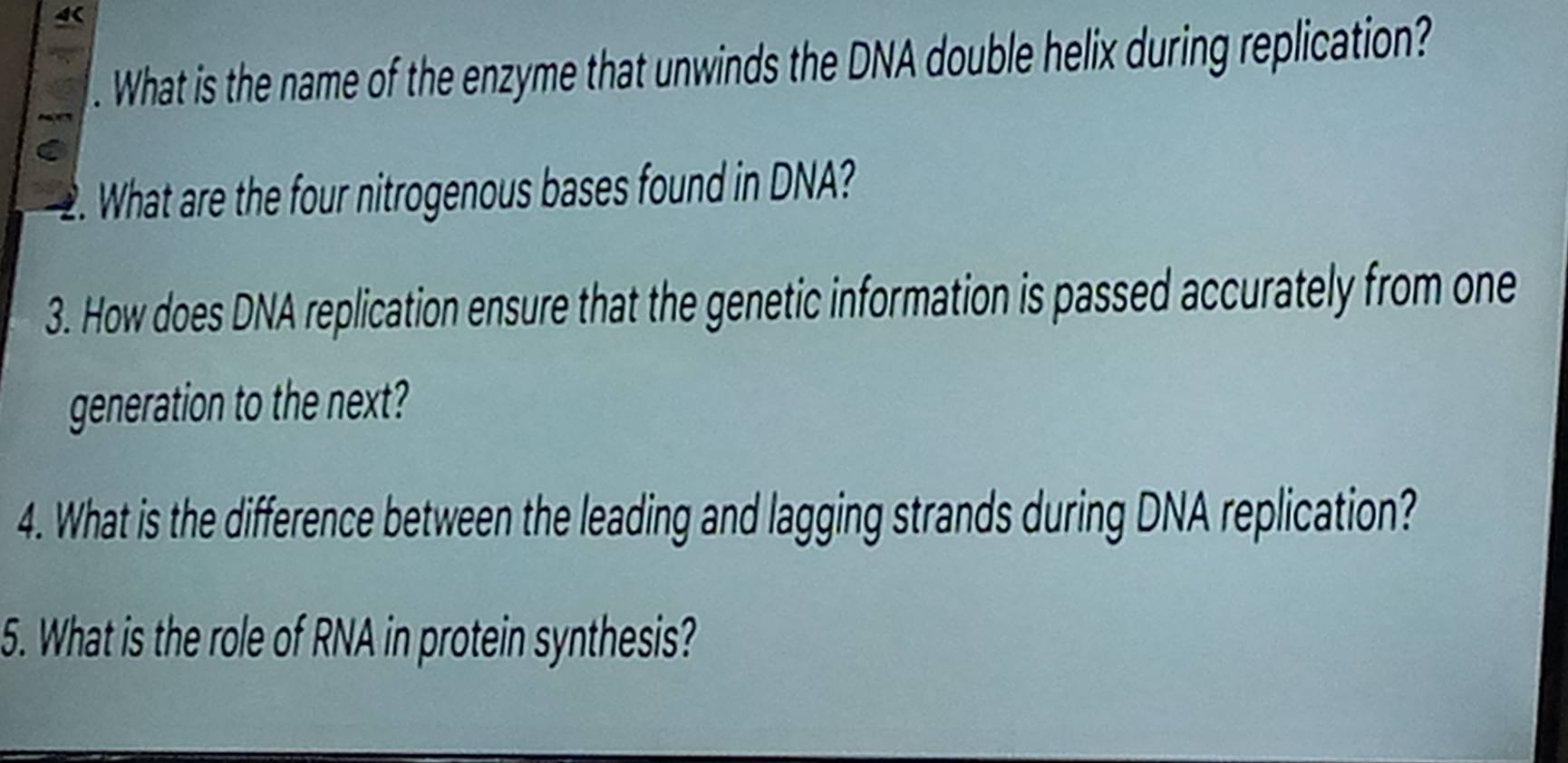 4 
. What is the name of the enzyme that unwinds the DNA double helix during replication? 
2. What are the four nitrogenous bases found in DNA? 
3. How does DNA replication ensure that the genetic information is passed accurately from one 
generation to the next? 
4. What is the difference between the leading and lagging strands during DNA replication? 
5. What is the role of RNA in protein synthesis?