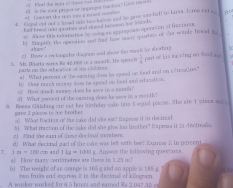 Find the sum of these two fract 
d) Is the sum proper or improper fraction? Give reasol. 
e) Convert the sum into a mixed number. 
4. Gopal cut out a bread into two-halves and he gave one-half to Luna. Luna cut ou Frot 
half bread into quarters and shared between her friends. 
a) Show this information by using an appropriate operation of fractions. 
b) Simplify the operation and find how many quarters of the whole bread di 
share? 
c) Draw a rectangular diagram and show the result by shading. 
Ir 
5. Mr. Bhatta earns Rs 40,000 in a month. He spends  1/4  part of his earning on food am 
parts on the education of his children. 
a) What percent of the earning does he spend on food and on education? 
b) How much money does he spend on food and education. 
c) How much money does he save in a month? 
d) What percent of the earning does he save in a month? 
6. Reena Ghishing cut out her birthday cake into 5 equal pieces. She ate 1 piece and 
gave 2 pieces to her brother. 
a) What fraction of the cake did she eat? Express it in decimal. 
b) What fraction of the cake did she give her brother? Express it in decimals. 
c) Find the sum of these decimal numbers. 
d) What decimal part of the cake was left with her? Express it in percent 
7. 1m=100cm and 1kg=1000g. Answer the following questions. 
a) How many centimetres are there in 1.25 m? 
b) The weight of an orange is 165 g and an apple is 185 g. of the 
two fruits and express it in the decimal of kilogram. 
. A worker worked for 6.5 hours and earned Rs 2,047.50 o